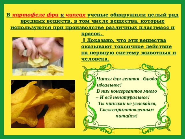 В картофеле фри и чипсах  ученые обнаружили целый ряд вредных веществ, в том числе вещества, которые используются при производстве различных пластмасс и красок.    Доказано, что эти вещества оказывают токсичное действие на нервную систему животных и человека. Чипсы для лентяя –блюдо идеальное! В них консервантов много – И всё ненатуральное! Ты чипсами не увлекайся, Свежеприготовленным питайся! 