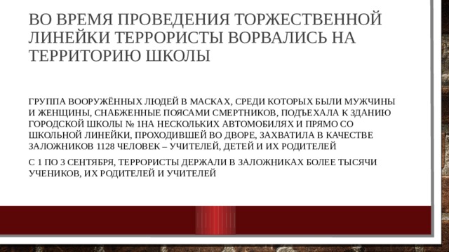 Во время проведения торжественной линейки террористы ворвались на территорию школы   Группа вооружённых людей в масках, среди которых были мужчины и женщины, снабженные поясами смертников, подъехала к зданию городской школы № 1 на нескольких автомобилях и прямо со школьной линейки, проходившей во дворе, захватила в качестве заложников 1128 человек – учителей, детей и их родителей с 1 по 3 сентября, террористы держали в заложниках более тысячи учеников, их родителей и учителей