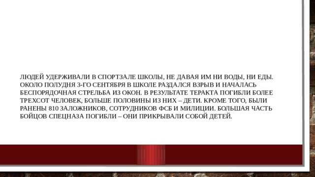 Людей удерживали в спортзале школы, не давая им ни воды, ни еды. Около полудня 3-го сентября в школе раздался взрыв и началась беспорядочная стрельба из окон. В результате теракта погибли более трехсот человек, больше половины из них – дети. Кроме того, были ранены 810 заложников, сотрудников ФСБ и милиции. Большая часть бойцов спецназа погибли – они прикрывали собой детей.