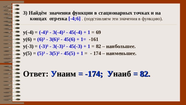 3) Найдём значения функции в стационарных точках и на концах отрезка [-4;6]  . (подставляем эти значения в функцию).  у(-4) = (-4) ³ - 3 (-4) ² - 45(-4) + 1 = 69 у(6) = (6) ³ - 3 (6) ² - 45(6) + 1= -161 у(-3) = (-3) ³ - 3 (-3) ² - 45(-3) + 1 = 82 – наибольшее. у(5) = (5) ³ - 3 (5) ² - 45(5) + 1 = - 174 – наименьшее.  Ответ:  У наим = -174; У наиб = 82. 