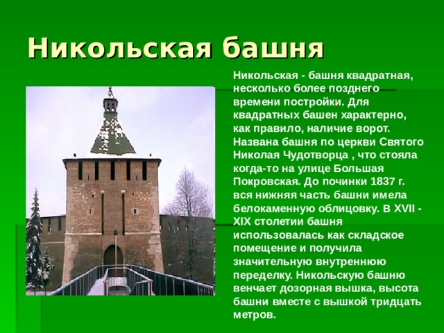 Никольская - башня квадратная, несколько более позднего времени постройки. Для квадратных башен характерно, как правило, наличие ворот. Названа башня по церкви Святого Николая Чудотворца , что стояла когда-то на улице Большая Покровская. До починки 1837 г. вся нижняя часть башни имела белокаменную облицовку. В XVII - XIX столетии башня использовалась как складское помещение и получила значительную внутреннюю переделку. Никольскую башню венчает дозорная вышка, высота башни вместе с вышкой тридцать метров.     