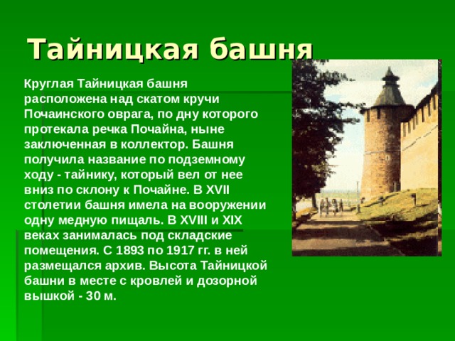 Тайницкая башня Круглая Тайницкая башня расположена над скатом кручи Почаинского оврага, по дну которого протекала речка Почайна, ныне заключенная в коллектор. Башня получила название по подземному ходу - тайнику, который вел от нее вниз по склону к Почайне. В XVII столетии башня имела на вооружении одну медную пищаль. В XVIII и XIX веках занималась под складские помещения. С 1893 по 1917 гг. в ней размещался архив. Высота Тайницкой башни в месте с кровлей и дозорной вышкой - 30 м. 