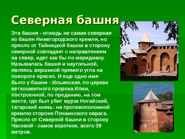 Эта башня - отнюдь не самая северная из башен Нижегородского кремля, но прясло от Тайницкой башни в сторону северной совпадает с направлением на север, идет как бы по меридиану. Называлась башня и наугольной, являясь вершиной прямого угла на повороте прясел. И еще одно имя было у башни - Ильинская, по церкви ветхозаветного пророка Илии, построенной, по преданию, на том месте, где был убит мурза Ногайский, татарский князь: на противоположной кремлю стороне Почаинского оврага. Прясло от Северной башни в сторону Часовой - самое короткое, всего 39 метров.     
