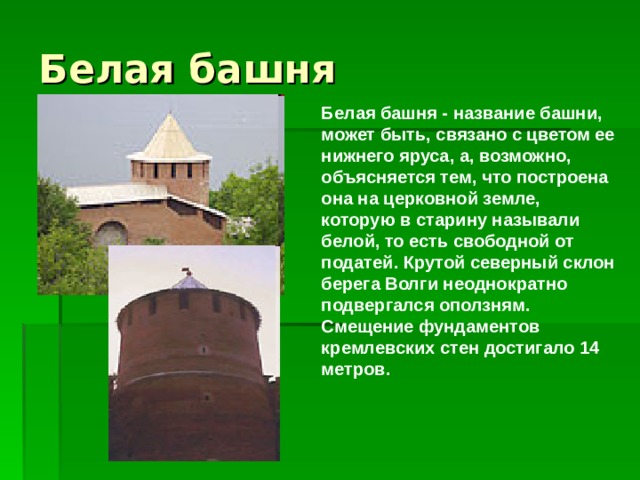 Белая башня - название башни, может быть, связано с цветом ее нижнего яруса, а, возможно, объясняется тем, что построена она на церковной земле, которую в старину называли белой, то есть свободной от податей. Крутой северный склон берега Волги неоднократно подвергался оползням. Смещение фундаментов кремлевских стен достигало 14 метров.    