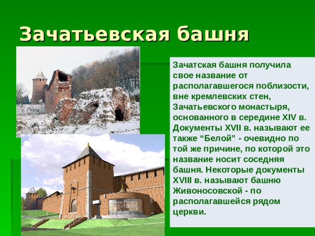 Зачатьевская башня Зачатская башня получила свое название от располагавшегося поблизости, вне кремлевских стен, Зачатьевского монастыря, основанного в середине XIV в. Документы XVII в. называют ее также “Белой” - очевидно по той же причине, по которой это название носит соседняя башня. Некоторые документы XVIII в. называют башню Живоносовской - по располагавшейся рядом церкви.     