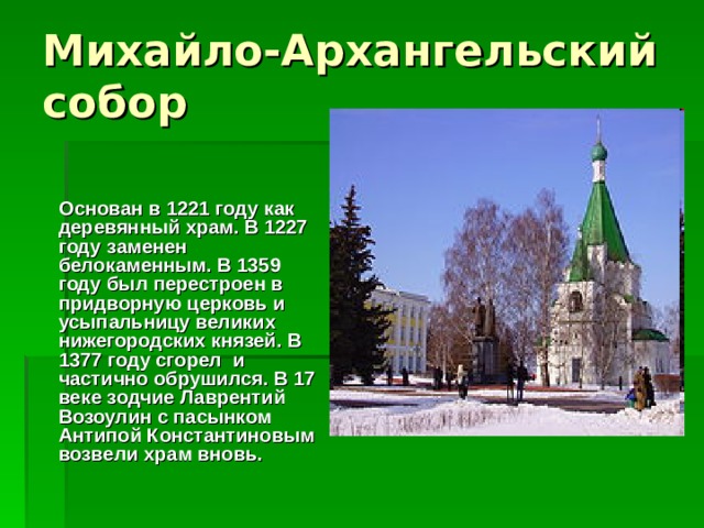  Основан в 1221 году как деревянный храм. В 1227 году заменен белокаменным. В 1359 году был перестроен в придворную церковь и усыпальницу великих нижегородских князей. В 1377 году сгорел и частично обрушился. В 17 веке зодчие Лаврентий Возоулин с пасынком Антипой Константиновым возвели храм вновь. 