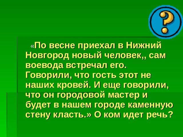  « По весне приехал в Нижний Новгород новый человек,, сам воевода встречал его. Говорили, что гость этот не наших кровей. И еще говорили, что он городовой мастер и будет в нашем городе каменную стену класть.» О ком идет речь? 