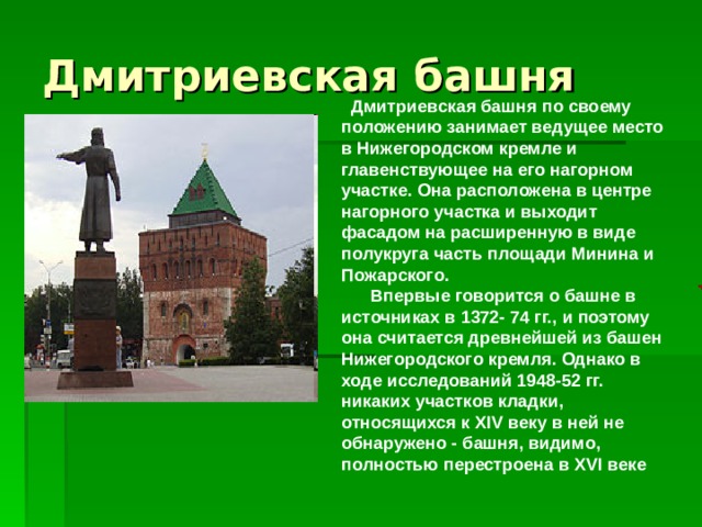   Дмитриевская башня по своему положению занимает ведущее место в Нижегородском кремле и главенствующее на его нагорном участке. Она расположена в центре нагорного участка и выходит фасадом на расширенную в виде полукруга часть площади Минина и Пожарского.       Впервые говорится о башне в источниках в 1372- 74 гг., и поэтому она считается древнейшей из башен Нижегородского кремля. Однако в ходе исследований 1948-52 гг. никаких участков кладки, относящихся к XIV веку в ней не обнаружено - башня, видимо, полностью перестроена в XVI веке     