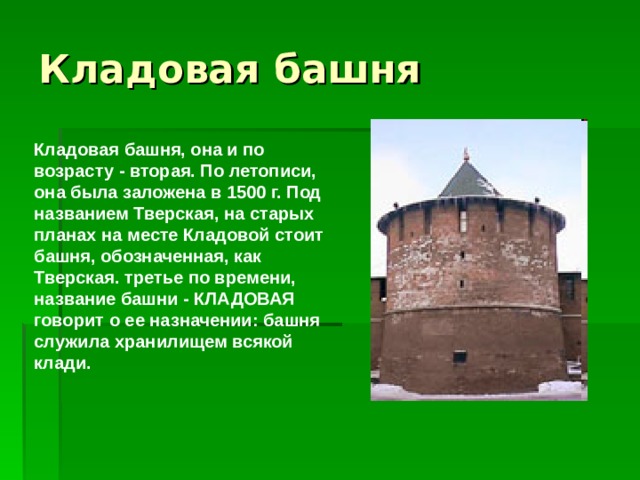 Кладовая башня, она и по возрасту - вторая. По летописи, она была заложена в 1500 г. Под названием Тверская, на старых планах на месте Кладовой стоит башня, обозначенная, как Тверская. третье по времени, название башни - КЛАДОВАЯ говорит о ее назначении: башня служила хранилищем всякой клади. 