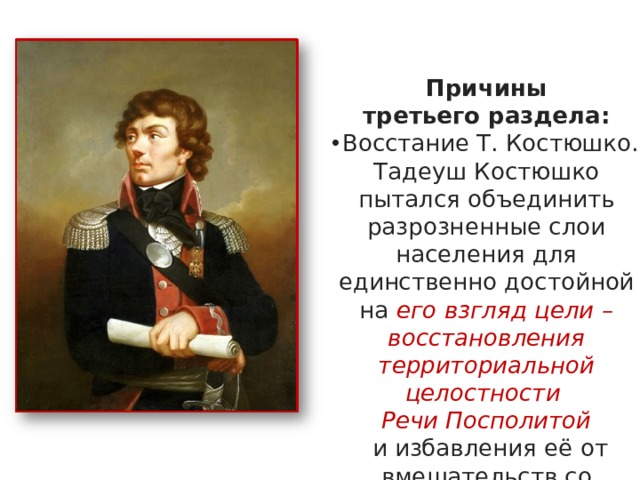 Причины третьего раздела: Восстание Т. Костюшко. Тадеуш Костюшко пытался объединить разрозненные слои населения для единственно достойной на его взгляд цели – восстановления территориальной целостности Речи Посполитой  и избавления её от вмешательств со стороны раздирающих страну на части соседей – Австрии, Пруссии и России. 