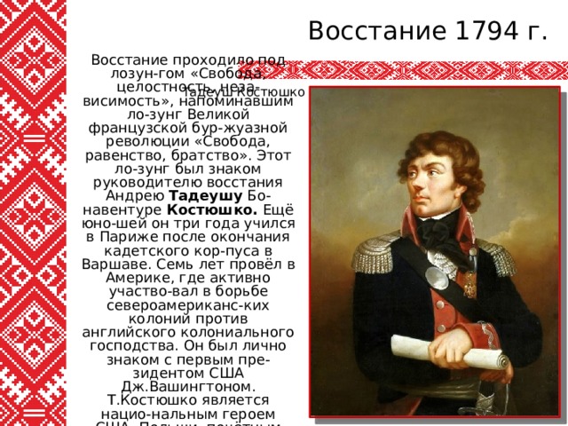 Восстание 1794 г. Тадеуш Костюшко Восстание проходило под лозун-гом «Свобода, целостность, неза-висимость», напоминавшим ло-зунг Великой французской бур-жуазной революции «Свобода, равенство, братство». Этот ло-зунг был знаком руководителю восстания Андрею Тадеушу Бо-навентуре Костюшко. Ещё юно-шей он три года учился в Париже после окончания кадетского кор-пуса в Варшаве. Семь лет провёл в Америке, где активно участво-вал в борьбе североамериканс-ких колоний против английского колониального господства. Он был лично знаком с первым пре-зидентом США Дж.Вашингтоном. Т.Костюшко является нацио-нальным героем США, Польши, почётным гражданином Фран-ции. Руководил восстанием на территории Польши. 