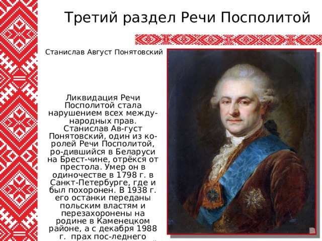 Третий раздел Речи Посполитой Станислав Август Понятовский Ликвидация Речи Посполитой стала нарушением всех между-народных прав. Станислав Ав-густ Понятовский, один из ко-ролей Речи Посполитой, ро-дившийся в Беларуси на Брест-чине, отрёкся от престола. Умер он в одиночестве в 1798 г. в Санкт-Петербурге, где и был похоронен. В 1938 г. его останки переданы польским властям и перезахоронены на родине в Каменецком районе, а с декабря 1988 г. прах пос-леднего короля Речи Посполи-той покоится в Варшаве. 