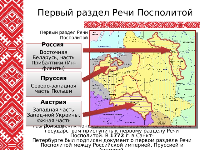 Первый раздел Речи Посполитой Первый раздел Речи Посполитой Россия Восточная Беларусь, часть Прибалтики (Ин-флянты) Пруссия Северо-западная часть Польши Австрия Западная часть Запад-ной Украины, южная часть Польши Разгром барских конфедератов дал возможность соседним государствам приступить к первому разделу Речи Посполитой. В 1772 г . в Санкт-  Петербурге был подписан документ о первом разделе Речи Посполитой между Российской империей, Пруссией и Австрией. 