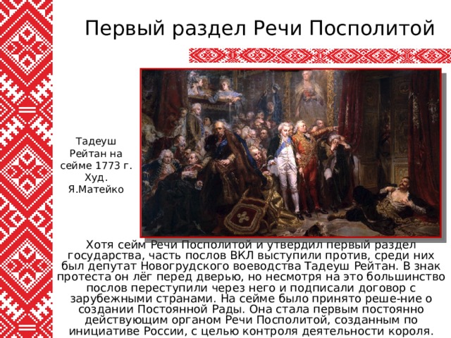 Первый раздел Речи Посполитой Тадеуш Рейтан на сейме 1773 г. Худ. Я.Матейко Хотя сейм Речи Посполитой и утвердил первый раздел государства, часть послов ВКЛ выступили против, среди них был депутат Новогрудского воеводства Тадеуш Рейтан. В знак протеста он лёг перед дверью, но несмотря на это большинство послов переступили через него и подписали договор с зарубежными странами. На сейме было принято реше-ние о создании Постоянной Рады. Она стала первым постоянно действующим органом Речи Посполитой, созданным по инициативе России, с целью контроля деятельности короля. 