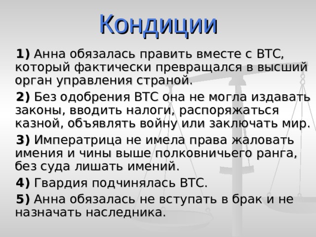 Кондиции  1)  Анна обязалась править вместе с ВТС, который фактически превращался в высший орган управления страной.  2)  Без одобрения ВТС она не могла издавать законы, вводить налоги, распоряжаться казной, объявлять войну или заключать мир.  3)  Императрица не имела права жаловать имения и чины выше полковничьего ранга, без суда лишать имений.  4)  Гвардия подчинялась ВТС.  5)  Анна обязалась не вступать в брак и не назначать наследника. 