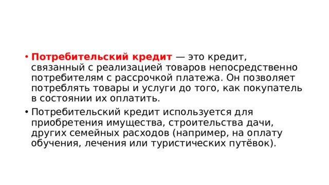 Потребительский кредит — это кредит, связанный с реализацией товаров непосредственно потребителям с рассрочкой платежа. Он позволяет потреблять товары и услуги до того, как покупатель в состоянии их оплатить. Потребительский кредит используется для приобретения имущества, строительства дачи, других семейных расходов (например, на оплату обучения, лечения или туристических путёвок). 