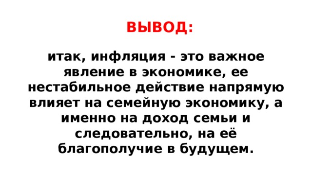 ВЫВОД: итак, инфляция - это важное явление в экономике, ее нестабильное действие напрямую влияет на семейную экономику, а именно на доход семьи и следовательно, на её благополучие в будущем. 