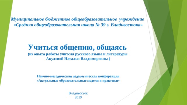          Муниципальное бюджетное общеобразовательное учреждение  «Средняя общеобразовательная школа № 39 г. Владивостока»    Учиться общению, общаясь  (из опыта работы учителя русского языка и литературы  Акуловой Натальи Владимировны )      Научно-методическая педагогическая конференция «Актуальные образовательные модели и практики» Владивосток 2019  