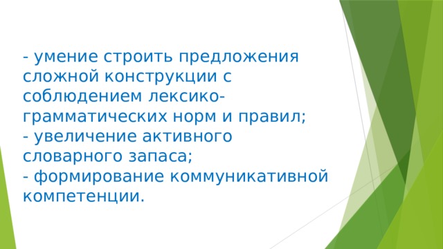 - умение строить предложения сложной конструкции с соблюдением лексико-грамматических норм и правил;  - увеличение активного словарного запаса;  - формирование коммуникативной компетенции.    