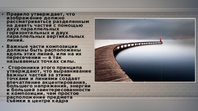 Правило утверждает, что изображение должно рассматриваться разделенным на девять частей с помощью двух параллельных горизонтальных и двух параллельных вертикальных линий. Важные части композиции должны быть расположены вдоль этих линий, или на их пересечении — в так называемых точках силы.  Сторонники этого принципа утверждают, что выравнивание важных частей за этими точками и линиями создает впечатление акцентирования, большего напряжения, энергии и большей заинтересованности к композиции, чем простое расположение предмета съёмки в центре кадра 