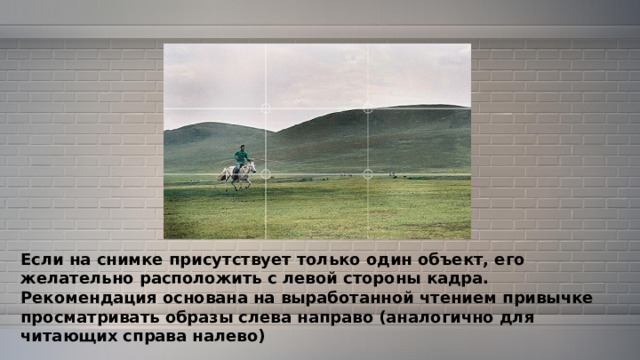 Если на снимке присутствует только один объект, его желательно расположить с левой стороны кадра. Рекомендация основана на выработанной чтением привычке просматривать образы слева направо (аналогично для читающих справа налево) 