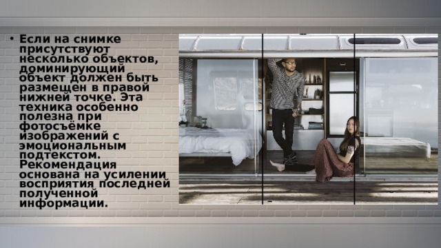Если на снимке присутствуют несколько объектов, доминирующий объект должен быть размещен в правой нижней точке. Эта техника особенно полезна при фотосъёмке изображений с эмоциональным подтекстом. Рекомендация основана на усилении восприятия последней полученной информации. 