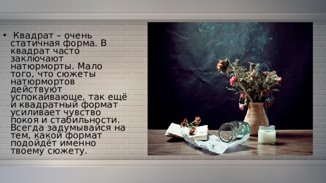  Квадрат – очень статичная форма. В квадрат часто заключают натюрморты. Мало того, что сюжеты натюрмортов действуют успокаивающе, так ещё и квадратный формат усиливает чувство покоя и стабильности. Всегда задумывайся на тем, какой формат подойдёт именно твоему сюжету. 