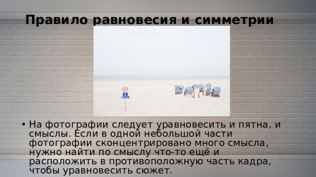 Правило равновесия и симметрии   На фотографии следует уравновесить и пятна, и смыслы. Если в одной небольшой части фотографии сконцентрировано много смысла, нужно найти по смыслу что-то ещё и расположить в противоположную часть кадра, чтобы уравновесить сюжет. 