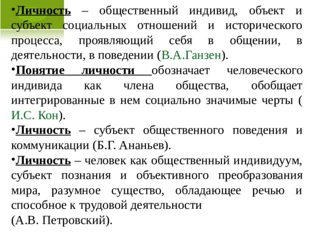 Личность – общественный индивид, объект и субъект социальных отношений и исторического процесса, проявляющий себя в общении, в деятельности, в поведении ( В.А.Ганзен ). Понятие личности обозначает человеческого индивида как члена общества, обобщает интегрированные в нем социально значимые черты ( И.С. Кон ). Личность – субъект общественного поведения и коммуникации (Б.Г. Ананьев). Личность – человек как общественный индивидуум, субъект познания и объективного преобразования мира, разумное существо, обладающее речью и способное к трудовой деятельности (А.В. Петровский).  