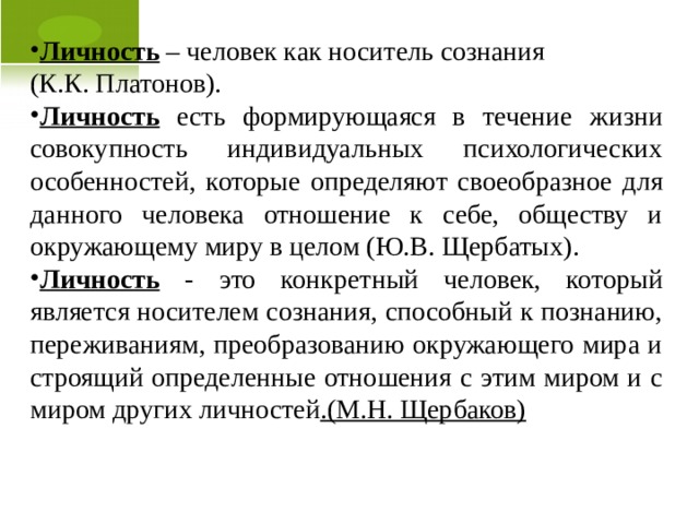 Личность – человек как носитель сознания (К.К. Платонов). Личность есть формирующаяся в течение жизни совокупность индивидуальных психологических особенностей, которые определяют своеобразное для данного человека отношение к себе, обществу и окружающему миру в целом (Ю.В. Щербатых). Личность - это конкретный человек, который является носителем сознания, способный к познанию, переживаниям, преобразованию окружающего мира и строящий определенные отношения с этим миром и с миром других личностей .(М.Н. Щербаков)  