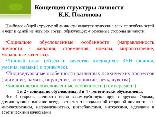 Концепция структуры личности К.К. Платонова Наиболее общей структурой личности является отнесение всех ее особенностей и черт к одной из четырех групп, образующих 4 основные стороны личности: Социально обусловленные особенности (направленность личности - желания, стремления, идеалы, мировоззрение, моральные качества). Личный опыт (объем и качество имеющихся ЗУН (знания, умения, навыки) и привычек). Индивидуальные особенности различных психических процессов (внимание, память, ощущение, восприятие, речь, чувства). Биологически обусловленные особенности (темперамент) 1 и 2 - социально обусловлены, 3 и 4 - генетически обусловлены. Все 4 стороны личности тесно взаимодействуют друг с другом. Однако, доминирующее влияние всегда остается за социальной стороной личности - ее мировоззрением, направленностью, потребностями, интересами, идеалами и эстетическими качествами  