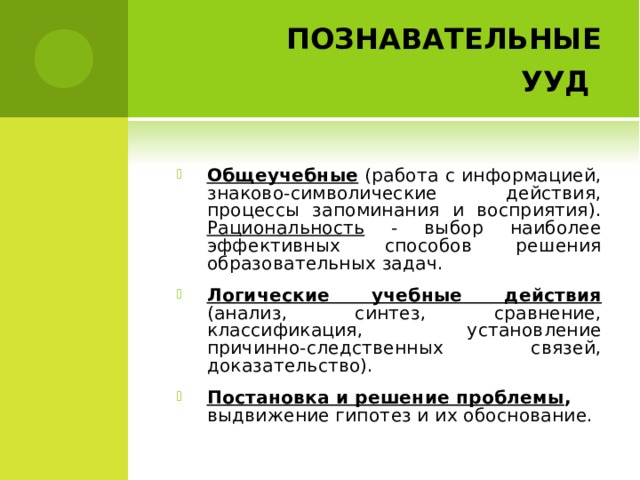         ПОЗНАВАТЕЛЬНЫЕ УУД  Общеучебные (работа с информацией, знаково-символические действия, процессы запоминания и восприятия). Рациональность - выбор наиболее эффективных способов решения образовательных задач. Логические учебные действия  (анализ, синтез, сравнение, классификация, установление причинно-следственных связей, доказательство). Постановка и решение проблемы , выдвижение гипотез и их обоснование.  