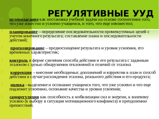   целеполагание  как постановка учебной задачи на основе соотнесения того, что уже известно и усвоено учащимся, и того, что еще неизвестно; планирование  – определение последовательности промежуточных целей с учетом конечного результата; составление плана и последовательности действий;  прогнозирование  – предвосхищение результата и уровня усвоения, его временных характеристик; контроль в форме сличения способа действия и его результата с заданным эталоном с целью обнаружения отклонений и отличий от эталона  коррекция  – внесение необходимых дополнений и корректив в план и способ действия в случае расхождения эталона, реального действия и его продукта;  оценка  - выделение и осознание учащимся того, что уже усвоено и что еще подлежит усвоению, осознание качества и уровня усвоения; саморегуляция как способность к мобилизации сил и энергии, к волевому усилию (к выбору в ситуации мотивационного конфликта) и преодолению препятствий.    РЕГУЛЯТИВНЫЕ УУД  