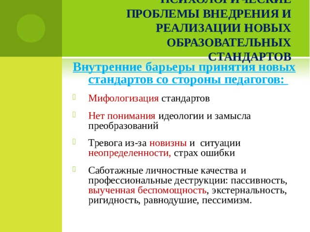 ПСИХОЛОГИЧЕСКИЕ ПРОБЛЕМЫ ВНЕДРЕНИЯ И РЕАЛИЗАЦИИ НОВЫХ ОБРАЗОВАТЕЛЬНЫХ СТАНДАРТОВ Внутренние барьеры принятия новых стандартов со стороны педагогов: Мифологизация стандартов Нет понимания идеологии и замысла преобразований Тревога из-за новизны и ситуации неопределенности, страх ошибки Саботажные личностные качества и профессиональные деструкции: пассивность, выученная беспомощность , экстернальность, ригидность, равнодушие, пессимизм.    