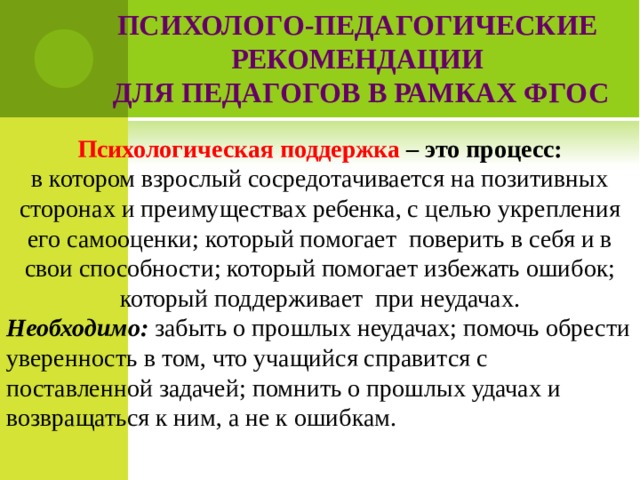  ПСИХОЛОГО-ПЕДАГОГИЧЕСКИЕ РЕКОМЕНДАЦИИ  ДЛЯ ПЕДАГОГОВ В РАМКАХ ФГОС     Психологическая поддержка – это процесс: в котором взрослый сосредотачивается на позитивных сторонах и преимуществах ребенка, с целью укрепления его самооценки; который помогает поверить в себя и в свои способности; который помогает избежать ошибок; который поддерживает при неудачах. Необходимо: забыть о прошлых неудачах; помочь обрести уверенность в том, что учащийся справится с поставленной задачей; помнить о прошлых удачах и возвращаться к ним, а не к ошибкам.  