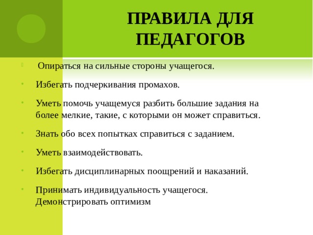 ПРАВИЛА ДЛЯ ПЕДАГОГОВ  Опираться на сильные стороны учащегося. Избегать подчеркивания промахов. Уметь помочь учащемуся разбить большие задания на более мелкие, такие, с которыми он может справиться. Знать обо всех попытках справиться с заданием. Уметь взаимодействовать. Избегать дисциплинарных поощрений и наказаний. Принимать индивидуальность учащегося. Демонстрировать оптимизм  