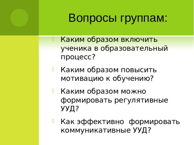 Вопросы группам: Каким образом включить ученика в образовательный процесс? Каким образом повысить мотивацию к обучению? Каким образом можно формировать регулятивные УУД? Как эффективно формировать коммуникативные УУД?  