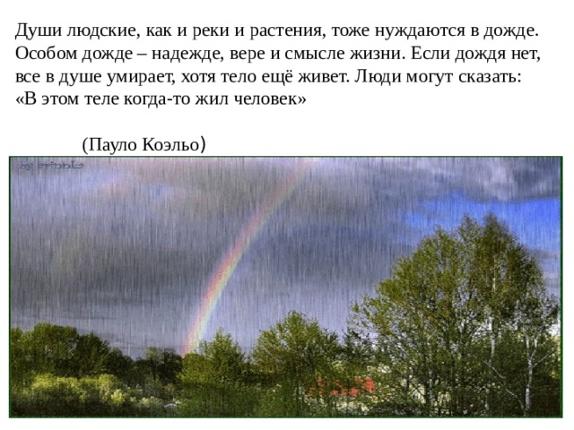 Души людские, как и реки и растения, тоже нуждаются в дожде. Особом дожде – надежде, вере и смысле жизни. Если дождя нет, все в душе умирает, хотя тело ещё живет. Люди могут сказать: «В этом теле когда-то жил человек» (Пауло Коэльо )