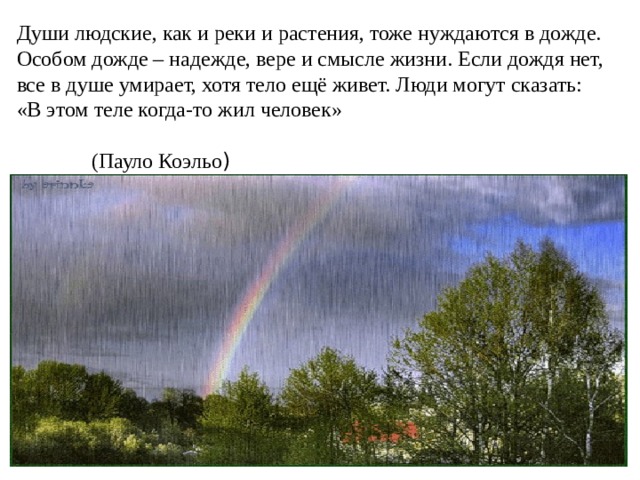 Души людские, как и реки и растения, тоже нуждаются в дожде. Особом дожде – надежде, вере и смысле жизни. Если дождя нет, все в душе умирает, хотя тело ещё живет. Люди могут сказать: «В этом теле когда-то жил человек»  (Пауло Коэльо ) 