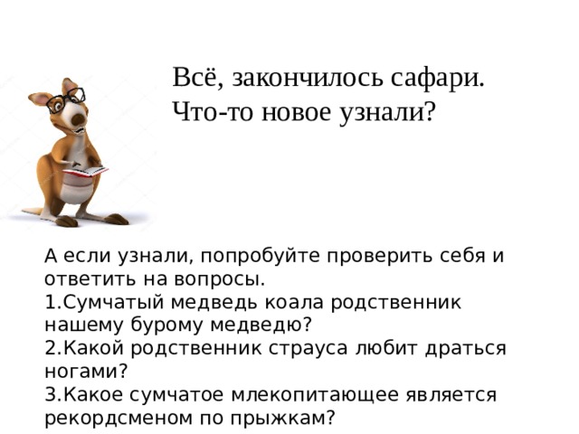 Всё, закончилось сафари.  Что-то новое узнали? А если узнали, попробуйте проверить себя и ответить на вопросы. 1.Сумчатый медведь коала родственник нашему бурому медведю? 2.Какой родственник страуса любит драться ногами? 3.Какое сумчатое млекопитающее является рекордсменом по прыжкам? 