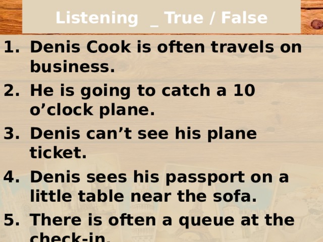 Listening _ True / False Denis Cook is often travels on business. He is going to catch a 10 o’clock plane. Denis can’t see his plane ticket. Denis sees his passport on a little table near the sofa. There is often a queue at the check-in. Denis is going to fly to Boston. Denis has a window seat. Denis would like to sit in the smoking area. 