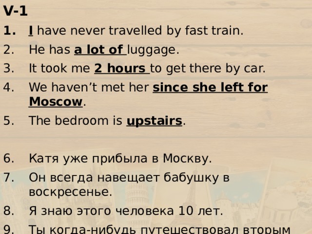 V-1 I have never travelled by fast train. He has a lot of luggage. It took me 2 hours to get there by car. We haven’t met her since she left for Moscow . The bedroom is upstairs . Катя уже прибыла в Москву. Он всегда навещает бабушку в воскресенье. Я знаю этого человека 10 лет. Ты когда-нибудь путешествовал вторым классом? Вчера я купила два билета. 