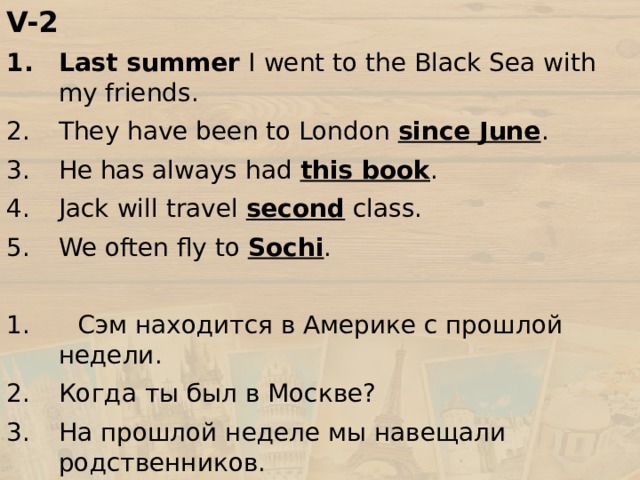 V-2 Last summer I went to the Black Sea with my friends. They have been to London since June . He has always had this book . Jack will travel second class. We often fly to Sochi . 1. Сэм находится в Америке с прошлой недели. Когда ты был в Москве? На прошлой неделе мы навещали родственников. Его родители всегда путешествуют первым классом. Я только что прошел таможенный досмотр. 