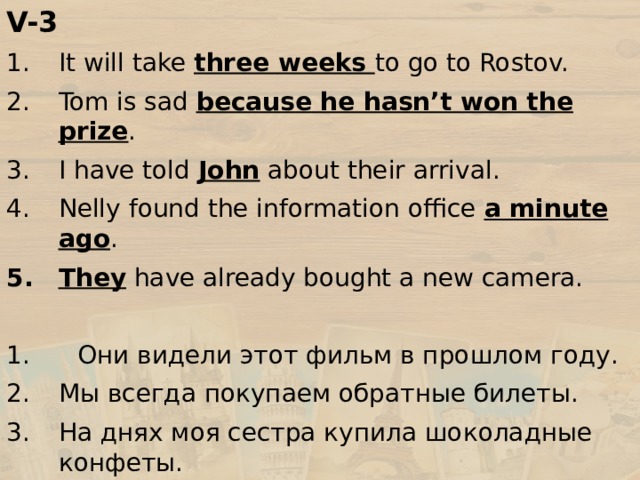 V-3 It will take three weeks to go to Rostov. Tom is sad because he hasn’t won the prize . I have told John about their arrival. Nelly found the information office a minute ago . They have already bought a new camera. 1. Они видели этот фильм в прошлом году. Мы всегда покупаем обратные билеты. На днях моя сестра купила шоколадные конфеты. Он уже зарегистрировал свой багаж? Я не видел Аню в этом месяце. 