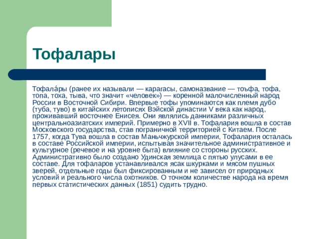 Тофалары Тофала́ры (ранее их называли — карагасы, самоназвание — тоъфа, тофа, топа, тоха, тыва, что значит «человек») — коренной малочисленный народ России в Восточной Сибири. Впервые тофы упоминаются как племя дубо (туба, туво) в китайских летописях Вэйской династии V века как народ, проживавший восточнее Енисея. Они являлись данниками различных центральноазиатских империй. Примерно в XVII в. Тофалария вошла в состав Московского государства, став пограничной территорией с Китаем. После 1757, когда Тува вошла в состав Маньчжурской империи, Тофалария осталась в составе Российской империи, испытывая значительное административное и культурное (речевое и на уровне быта) влияние со стороны русских. Административно было создано Удинская землица с пятью улусами в ее составе. Для тофаларов устанавливался ясак шкурками и мясом пушных зверей, отдельные годы был фиксированным и не зависел от природных условий и реального числа охотников. О точном количестве народа на время первых статистических данных (1851) судить трудно. 