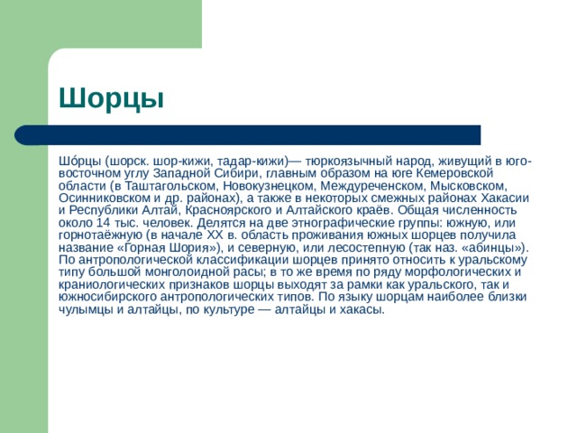 Шорцы Шо́рцы (шорск. шор-кижи, тадар-кижи)— тюркоязычный народ, живущий в юго-восточном углу Западной Сибири, главным образом на юге Кемеровской области (в Таштагольском, Новокузнецком, Междуреченском, Мысковском, Осинниковском и др. районах), а также в некоторых смежных районах Хакасии и Республики Алтай, Красноярского и Алтайского краёв. Общая численность около 14 тыс. человек. Делятся на две этнографические группы: южную, или горнотаёжную (в начале XX в. область проживания южных шорцев получила название «Горная Шория»), и северную, или лесостепную (так наз. «абинцы»). По антропологической классификации шорцев принято относить к уральскому типу большой монголоидной расы; в то же время по ряду морфологических и краниологических признаков шорцы выходят за рамки как уральского, так и южносибирского антропологических типов. По языку шорцам наиболее близки чулымцы и алтайцы, по культуре — алтайцы и хакасы. 