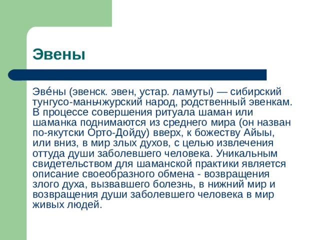 Эвены Эве́ны (эвенск. эвен, устар. ламуты) — сибирский тунгусо-маньчжурский народ, родственный эвенкам. В процессе совершения ритуала шаман или шаманка поднимаются из среднего мира (он назван по-якутски Орто-Дойду) вверх, к божеству Айыы, или вниз, в мир злых духов, с целью извлечения оттуда души заболевшего человека. Уникальным свидетельством для шаманской практики является описание своеобразного обмена - возвращения злого духа, вызвавшего болезнь, в нижний мир и возвращения души заболевшего человека в мир живых людей. 