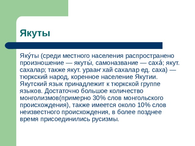 Якуты Яку́ты (среди местного населения распространено произношение — якуты́, самоназвание — саха́; якут. сахалар; также якут. урааҥхай сахалар ед. саха) — тюркский народ, коренное население Якутии. Якутский язык принадлежит к тюркской группе языков. Достаточно большое количество монголизмов(примерно 30% слов монгольского происхождения), также имеется около 10% слов неизвестного происхождения, в более позднее время присоединились русизмы. 