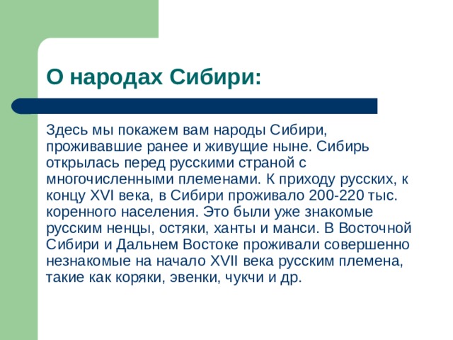 О народах Сибири: Здесь мы покажем вам народы Сибири, проживавшие ранее и живущие ныне. Сибирь открылась перед русскими страной с многочисленными племенами. К приходу русских, к концу XVI века, в Сибири проживало 200-220 тыс. коренного населения. Это были уже знакомые русским ненцы, остяки, ханты и манси. В Восточной Сибири и Дальнем Востоке проживали совершенно незнакомые на начало XVII века русским племена, такие как коряки, эвенки, чукчи и др. 