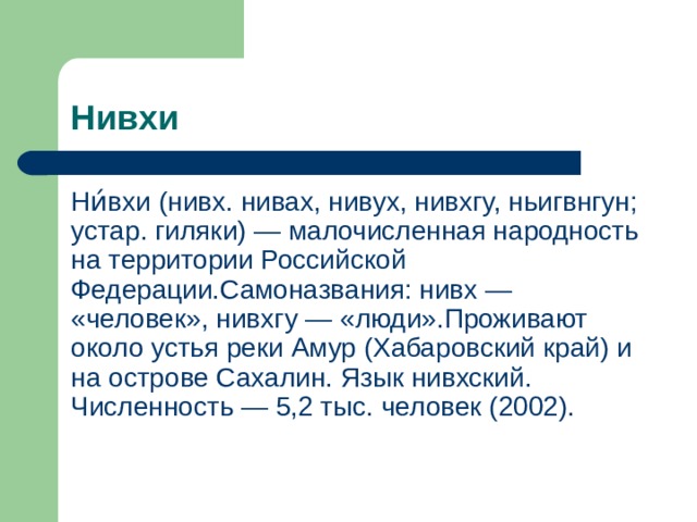 Нивхи Ни́вхи (нивх. нивах, нивух, нивхгу, ньигвнгун; устар. гиляки) — малочисленная народность на территории Российской Федерации.Самоназвания: нивх — «человек», нивхгу — «люди».Проживают около устья реки Амур (Хабаровский край) и на острове Сахалин. Язык нивхский. Численность — 5,2 тыс. человек (2002). 